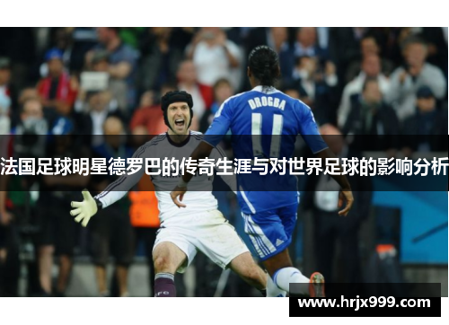 法国足球明星德罗巴的传奇生涯与对世界足球的影响分析